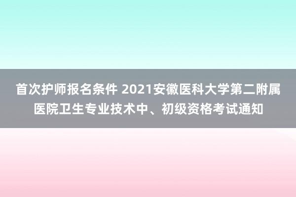 首次护师报名条件 2021安徽医科大学第二附属医院卫生专业技术中、初级资格考试通知
