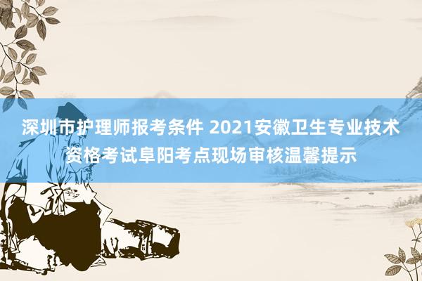 深圳市护理师报考条件 2021安徽卫生专业技术资格考试阜阳考点现场审核温馨提示