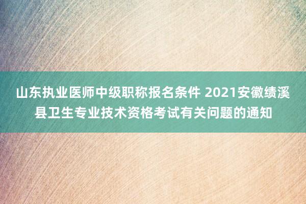 山东执业医师中级职称报名条件 2021安徽绩溪县卫生专业技术资格考试有关问题的通知