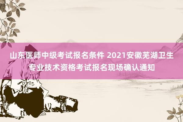 山东医师中级考试报名条件 2021安徽芜湖卫生专业技术资格考试报名现场确认通知