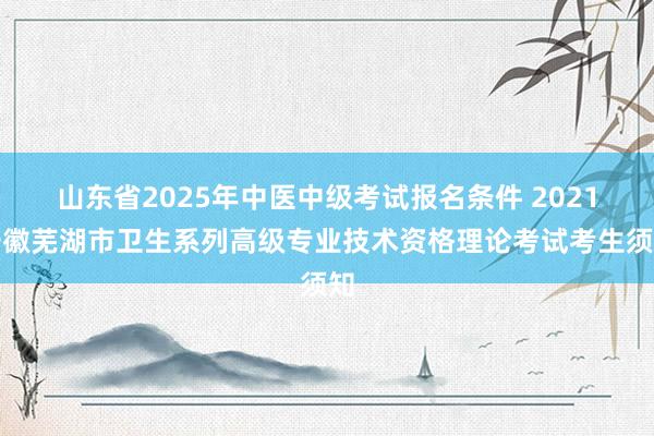 山东省2025年中医中级考试报名条件 2021安徽芜湖市卫生系列高级专业技术资格理论考试考生须知