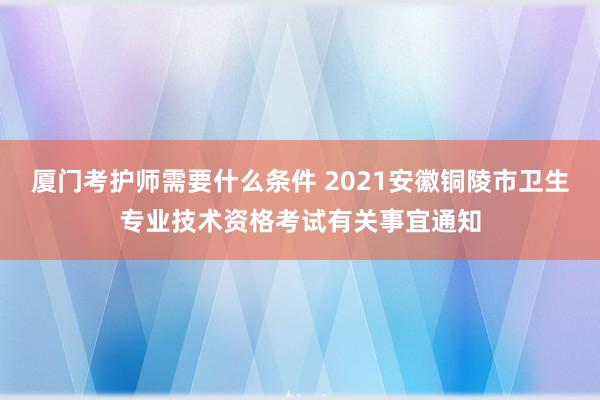 厦门考护师需要什么条件 2021安徽铜陵市卫生专业技术资格考试有关事宜通知