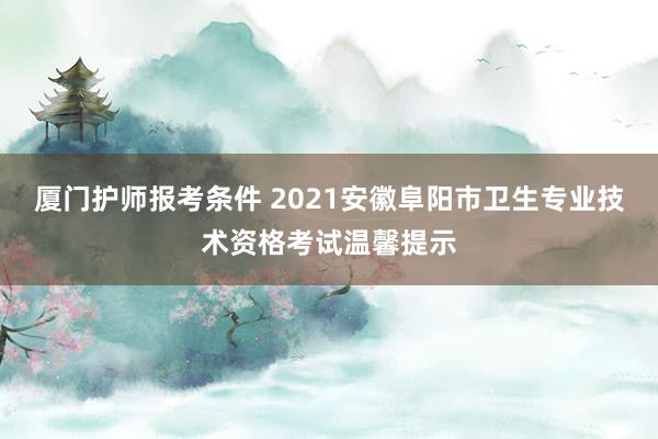 厦门护师报考条件 2021安徽阜阳市卫生专业技术资格考试温馨提示