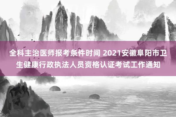 全科主治医师报考条件时间 2021安徽阜阳市卫生健康行政执法人员资格认证考试工作通知