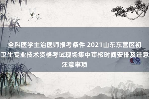全科医学主治医师报考条件 2021山东东营区初中级卫生专业技术资格考试现场集中审核时间安排及注意事项