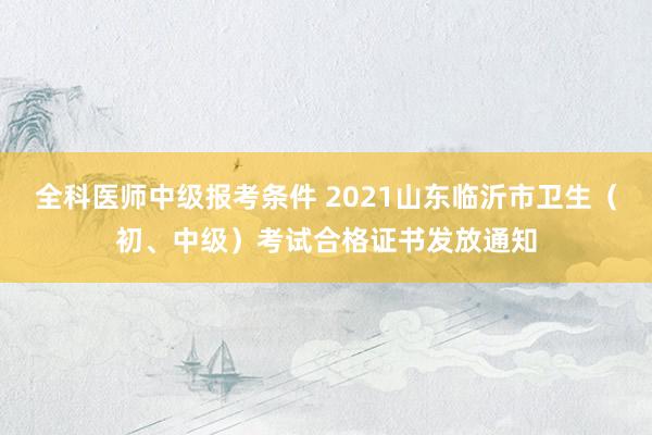 全科医师中级报考条件 2021山东临沂市卫生（初、中级）考试合格证书发放通知