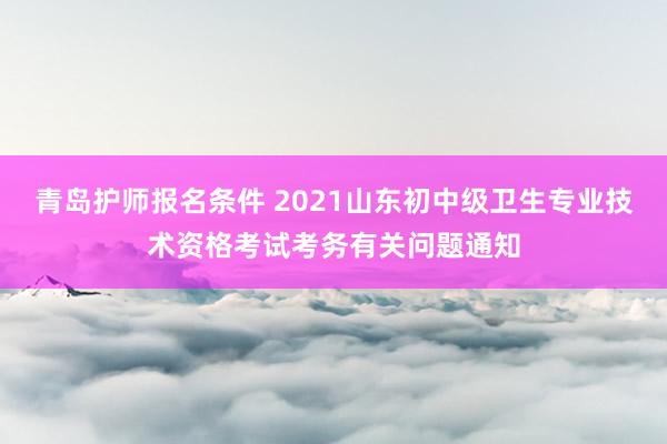 青岛护师报名条件 2021山东初中级卫生专业技术资格考试考务有关问题通知