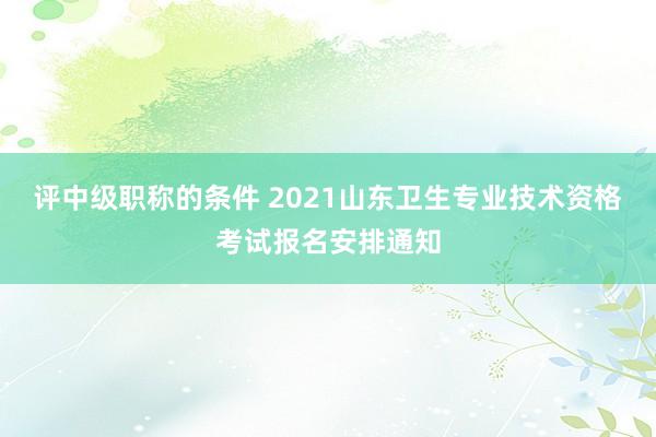 评中级职称的条件 2021山东卫生专业技术资格考试报名安排通知