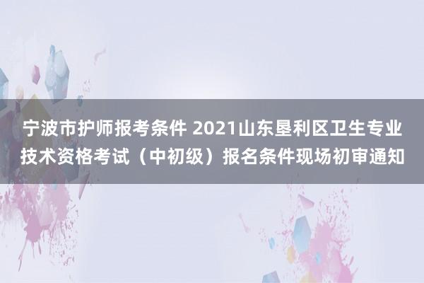 宁波市护师报考条件 2021山东垦利区卫生专业技术资格考试（中初级）报名条件现场初审通知