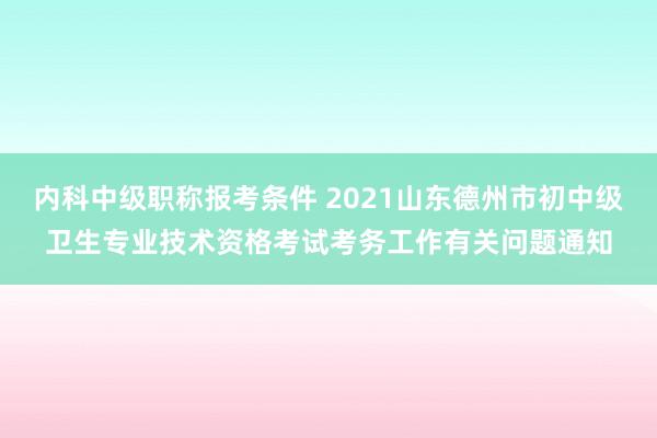 内科中级职称报考条件 2021山东德州市初中级卫生专业技术资格考试考务工作有关问题通知