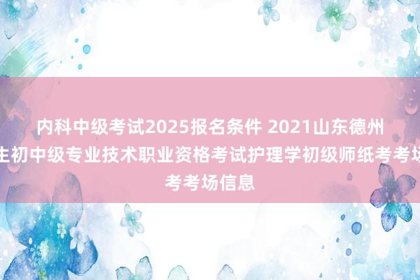 内科中级考试2025报名条件 2021山东德州市卫生初中级专业技术职业资格考试护理学初级师纸考考场信息