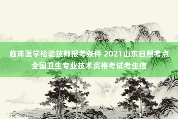 临床医学检验技师报考条件 2021山东日照考点全国卫生专业技术资格考试考生信