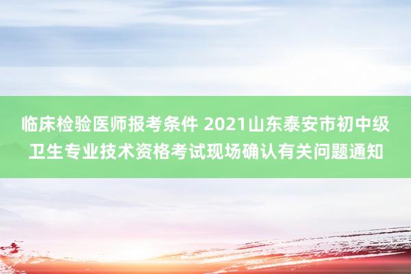 临床检验医师报考条件 2021山东泰安市初中级卫生专业技术资格考试现场确认有关问题通知