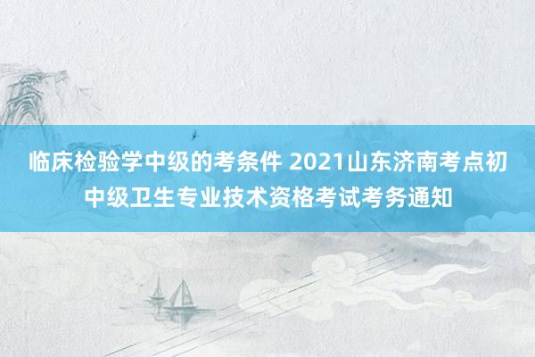 临床检验学中级的考条件 2021山东济南考点初中级卫生专业技术资格考试考务通知