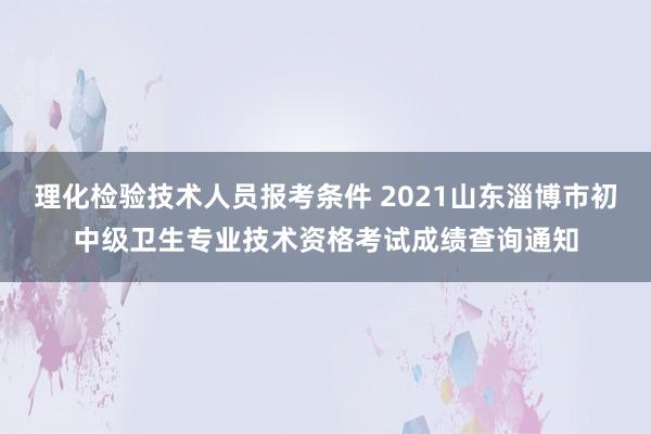 理化检验技术人员报考条件 2021山东淄博市初中级卫生专业技术资格考试成绩查询通知