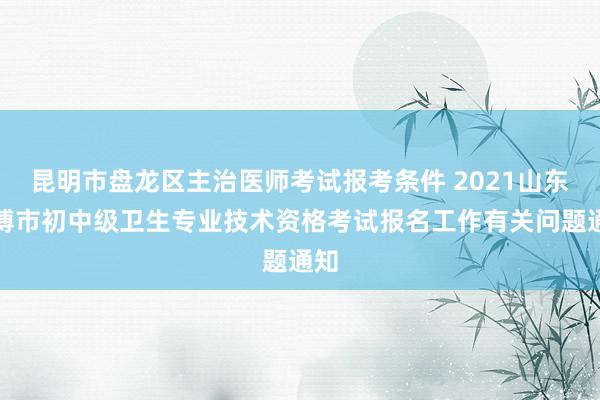 昆明市盘龙区主治医师考试报考条件 2021山东淄博市初中级卫生专业技术资格考试报名工作有关问题通知