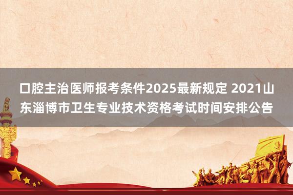 口腔主治医师报考条件2025最新规定 2021山东淄博市卫生专业技术资格考试时间安排公告