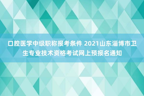 口腔医学中级职称报考条件 2021山东淄博市卫生专业技术资格考试网上预报名通知