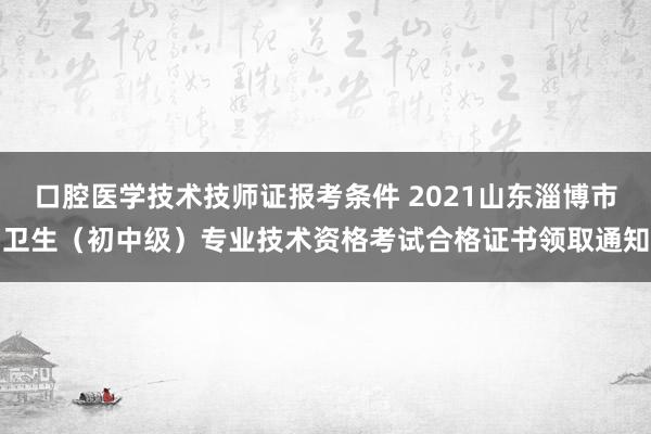 口腔医学技术技师证报考条件 2021山东淄博市卫生（初中级）专业技术资格考试合格证书领取通知