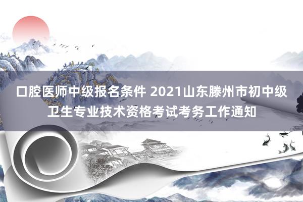 口腔医师中级报名条件 2021山东滕州市初中级卫生专业技术资格考试考务工作通知