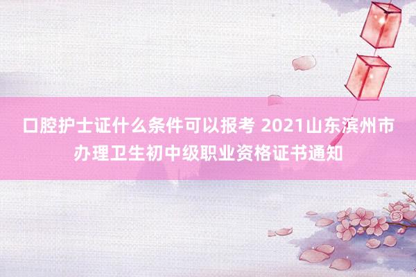 口腔护士证什么条件可以报考 2021山东滨州市办理卫生初中级职业资格证书通知