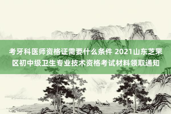 考牙科医师资格证需要什么条件 2021山东芝罘区初中级卫生专业技术资格考试材料领取通知