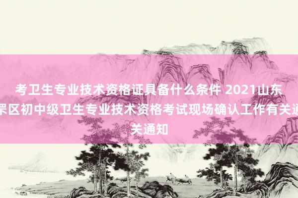 考卫生专业技术资格证具备什么条件 2021山东芝罘区初中级卫生专业技术资格考试现场确认工作有关通知