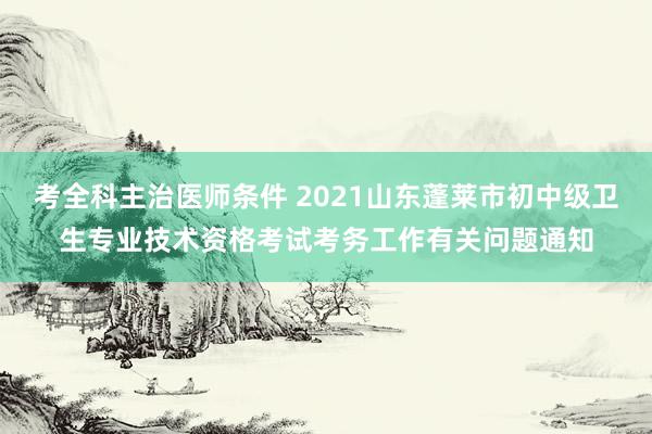 考全科主治医师条件 2021山东蓬莱市初中级卫生专业技术资格考试考务工作有关问题通知