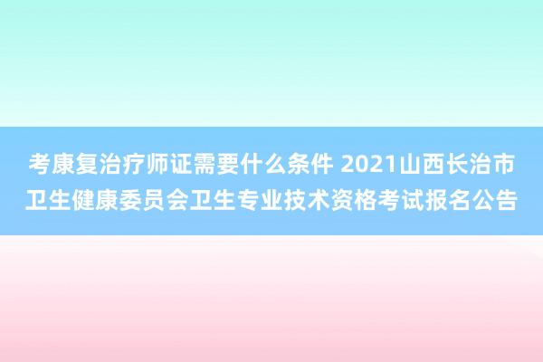 考康复治疗师证需要什么条件 2021山西长治市卫生健康委员会卫生专业技术资格考试报名公告
