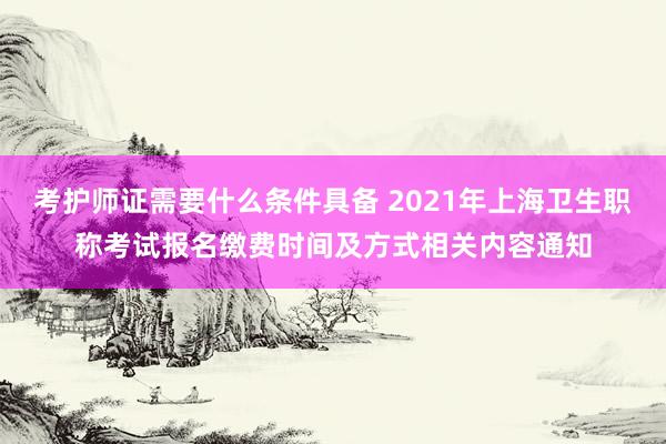 考护师证需要什么条件具备 2021年上海卫生职称考试报名缴费时间及方式相关内容通知