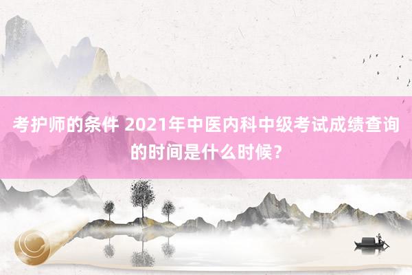 考护师的条件 2021年中医内科中级考试成绩查询的时间是什么时候？