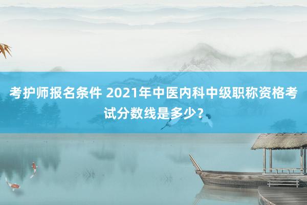 考护师报名条件 2021年中医内科中级职称资格考试分数线是多少？