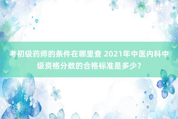 考初级药师的条件在哪里查 2021年中医内科中级资格分数的合格标准是多少？