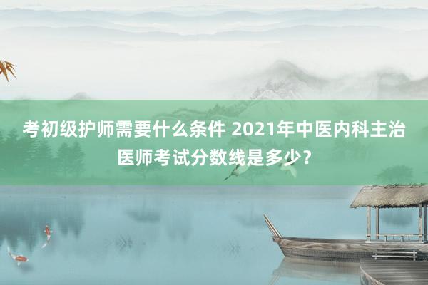考初级护师需要什么条件 2021年中医内科主治医师考试分数线是多少？