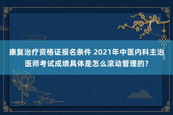 康复治疗资格证报名条件 2021年中医内科主治医师考试成绩具体是怎么滚动管理的？