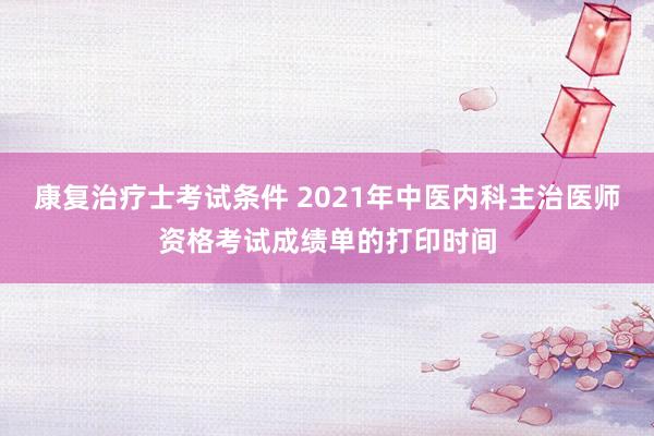 康复治疗士考试条件 2021年中医内科主治医师资格考试成绩单的打印时间