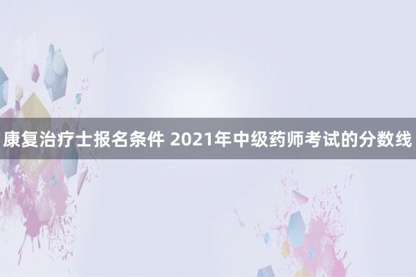康复治疗士报名条件 2021年中级药师考试的分数线