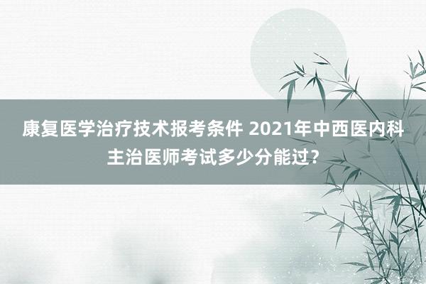 康复医学治疗技术报考条件 2021年中西医内科主治医师考试多少分能过？