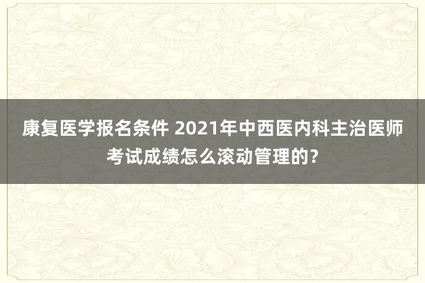 康复医学报名条件 2021年中西医内科主治医师考试成绩怎么滚动管理的？