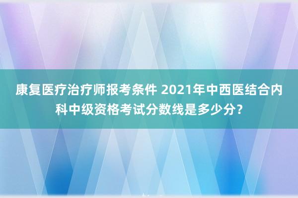 康复医疗治疗师报考条件 2021年中西医结合内科中级资格考试分数线是多少分？