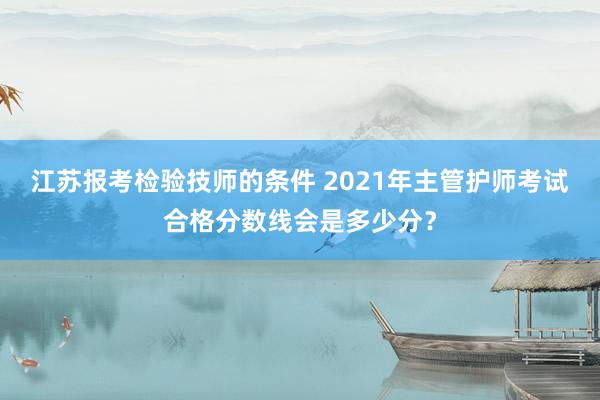 江苏报考检验技师的条件 2021年主管护师考试合格分数线会是多少分？