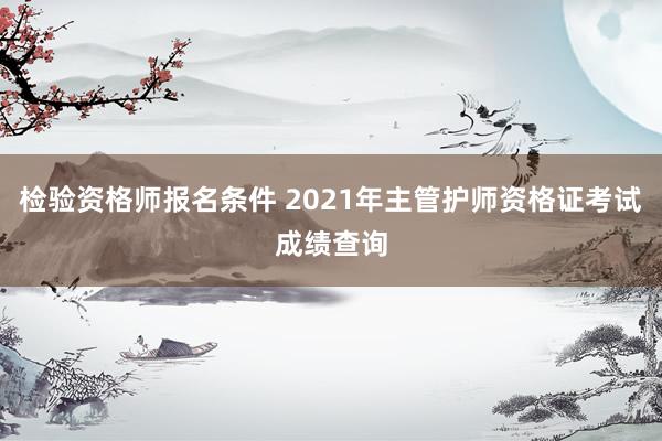 检验资格师报名条件 2021年主管护师资格证考试成绩查询