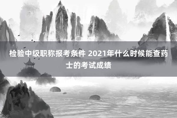 检验中级职称报考条件 2021年什么时候能查药士的考试成绩