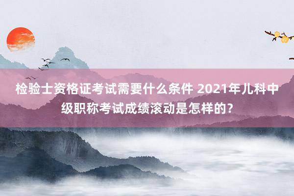 检验士资格证考试需要什么条件 2021年儿科中级职称考试成绩滚动是怎样的？