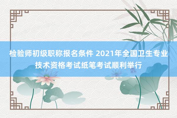 检验师初级职称报名条件 2021年全国卫生专业技术资格考试纸笔考试顺利举行