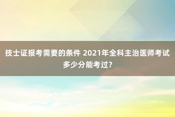 技士证报考需要的条件 2021年全科主治医师考试多少分能考过？
