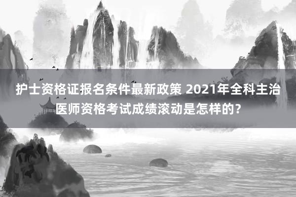 护士资格证报名条件最新政策 2021年全科主治医师资格考试成绩滚动是怎样的？