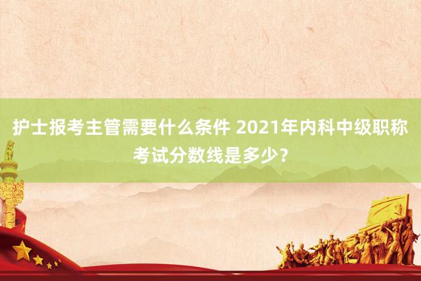 护士报考主管需要什么条件 2021年内科中级职称考试分数线是多少？