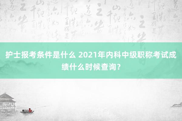 护士报考条件是什么 2021年内科中级职称考试成绩什么时候查询？