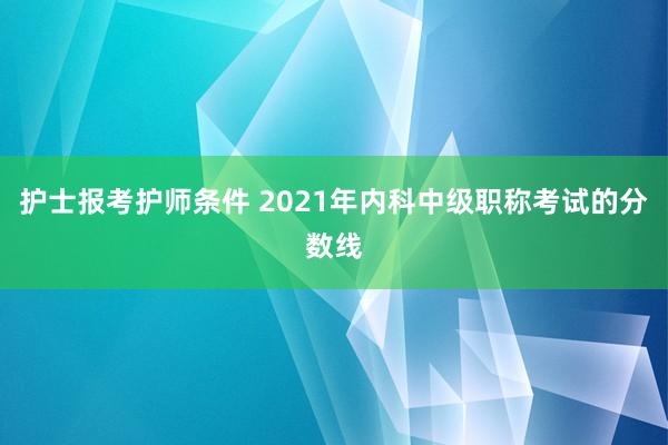 护士报考护师条件 2021年内科中级职称考试的分数线